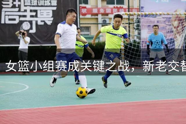 女篮小组赛成关键之战，新老交替期期待突破